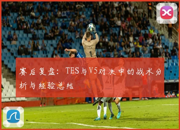 赛后复盘：TES与V5对决中的战术分析与经验总结