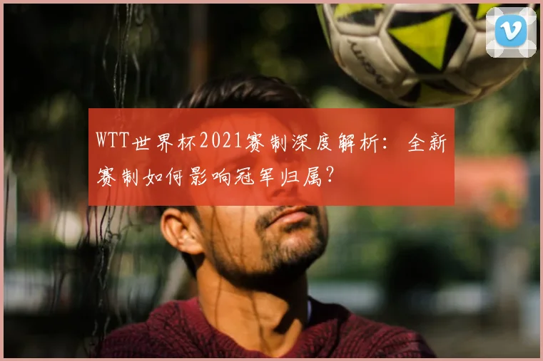 WTT世界杯2021赛制深度解析：全新赛制如何影响冠军归属？