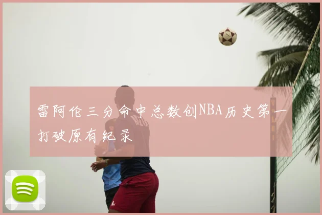 雷阿伦三分命中总数创NBA历史第一打破原有纪录