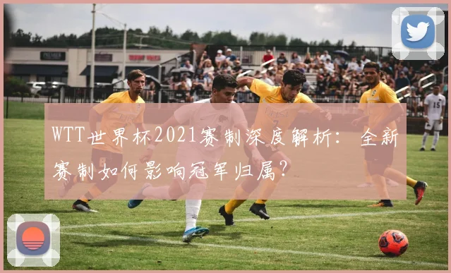 WTT世界杯2021赛制深度解析:全新赛制如何影响冠军归属?
