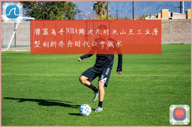 灌篮高手NBA跨次元对决山王工业原型剖析乔丹时代公牛战术
