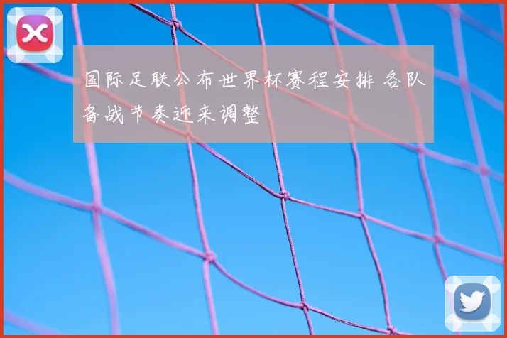国际足联公布世界杯赛程安排 各队备战节奏迎来调整