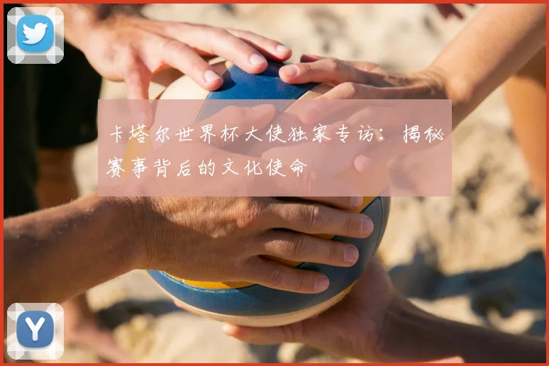 卡塔尔世界杯大使独家专访：揭秘赛事背后的文化使命