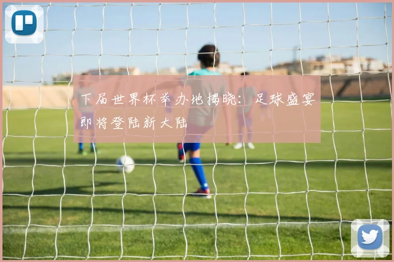 下届世界杯举办地揭晓：足球盛宴即将登陆新大陆