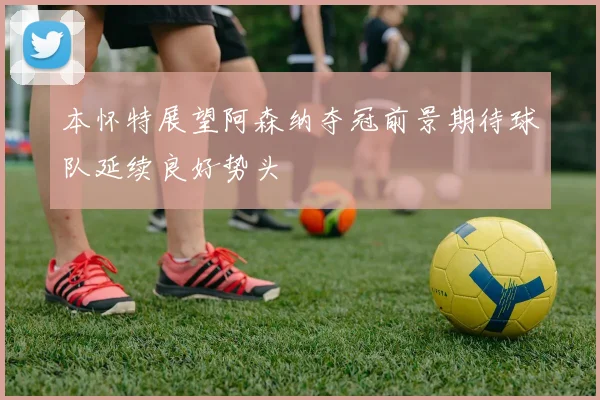 本怀特展望阿森纳夺冠前景期待球队延续良好势头
