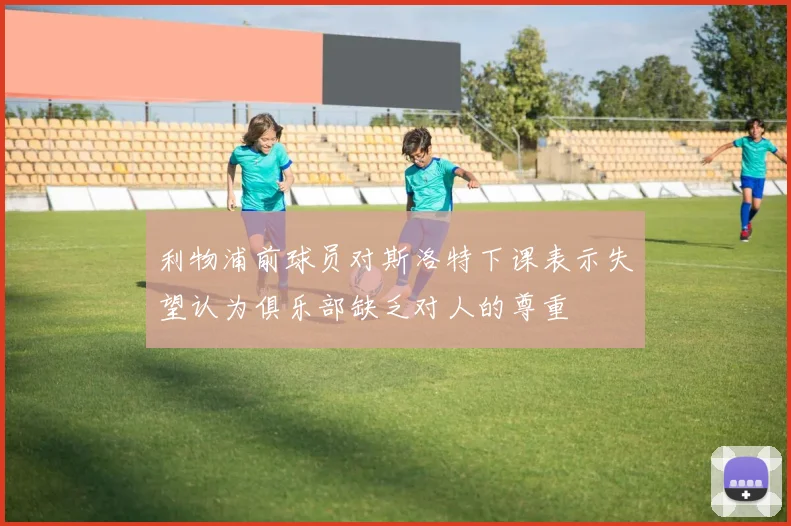 利物浦前球员对斯洛特下课表示失望认为俱乐部缺乏对人的尊重