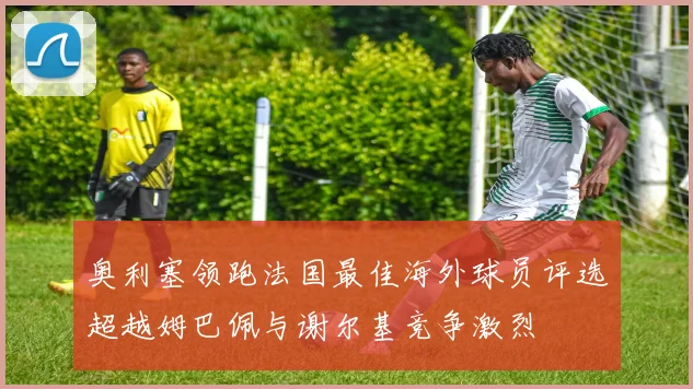奥利塞领跑法国最佳海外球员评选超越姆巴佩与谢尔基竞争激烈