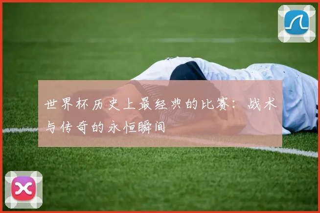 世界杯历史上最经典的比赛：战术与传奇的永恒瞬间