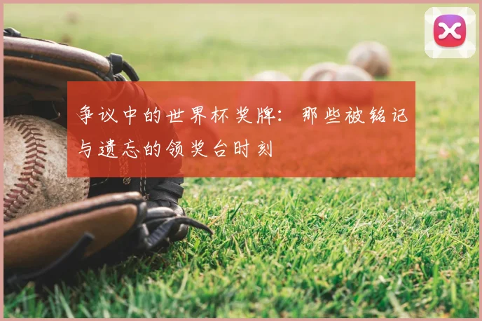 争议中的世界杯奖牌：那些被铭记与遗忘的领奖台时刻
