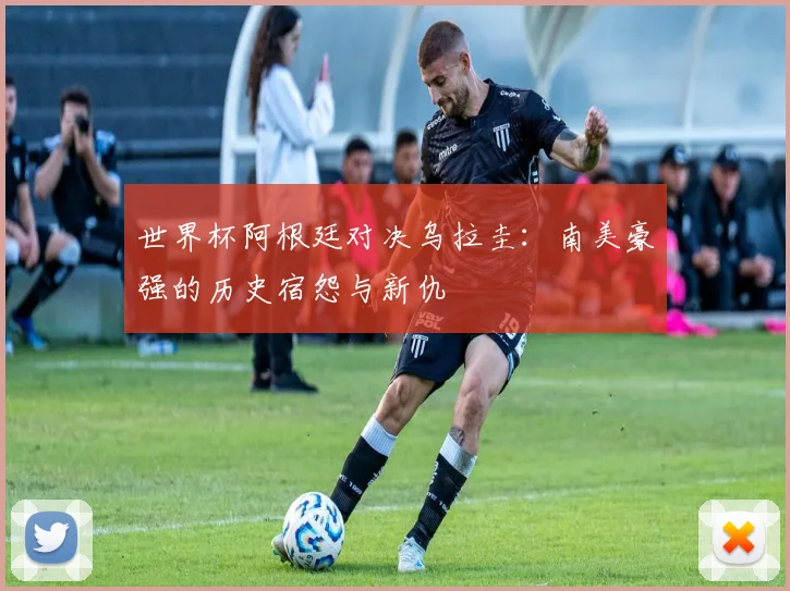 世界杯阿根廷对决乌拉圭：南美豪强的历史宿怨与新仇