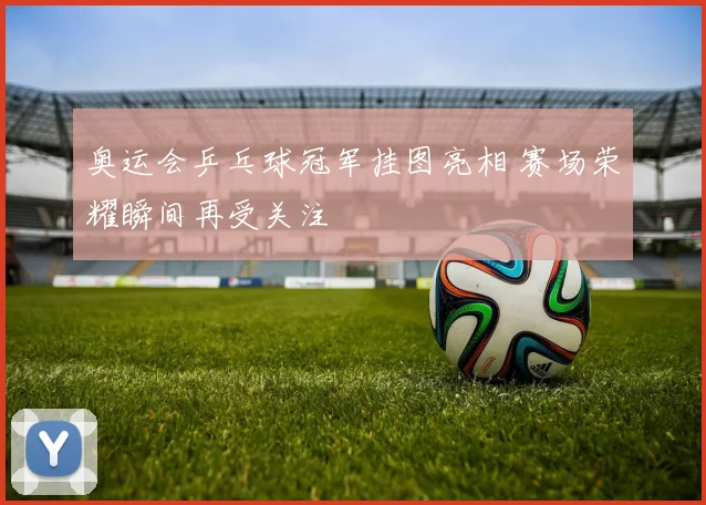 奥运会乒乓球冠军挂图亮相 赛场荣耀瞬间再受关注