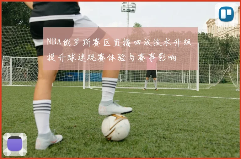 NBA俄罗斯赛区直播回放技术升级 提升球迷观赛体验与赛事影响