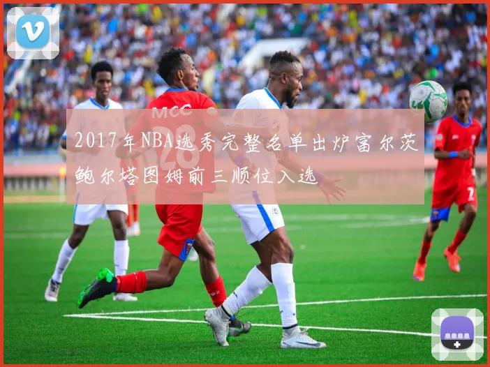 2017年NBA选秀完整名单出炉富尔茨鲍尔塔图姆前三顺位入选