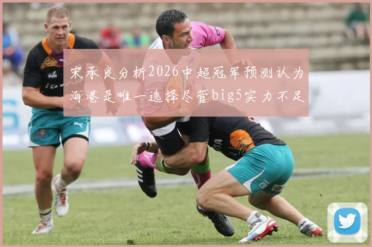 宋承良分析2026中超冠军预测认为海港是唯一选择尽管big5实力不足
