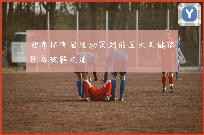 世界杯啤酒活动策划的五大关键陷阱与破解之道
