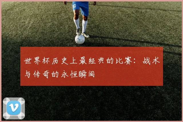 世界杯历史上最经典的比赛：战术与传奇的永恒瞬间