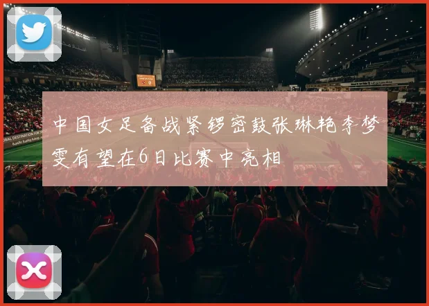 中国女足备战紧锣密鼓张琳艳李梦雯有望在6日比赛中亮相