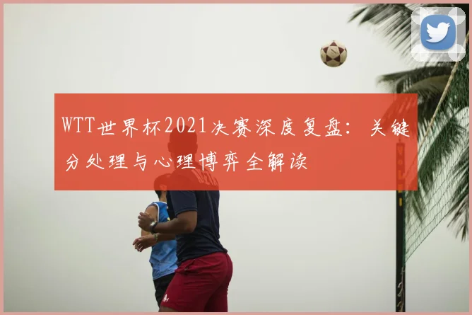 WTT世界杯2021决赛深度复盘：关键分处理与心理博弈全解读