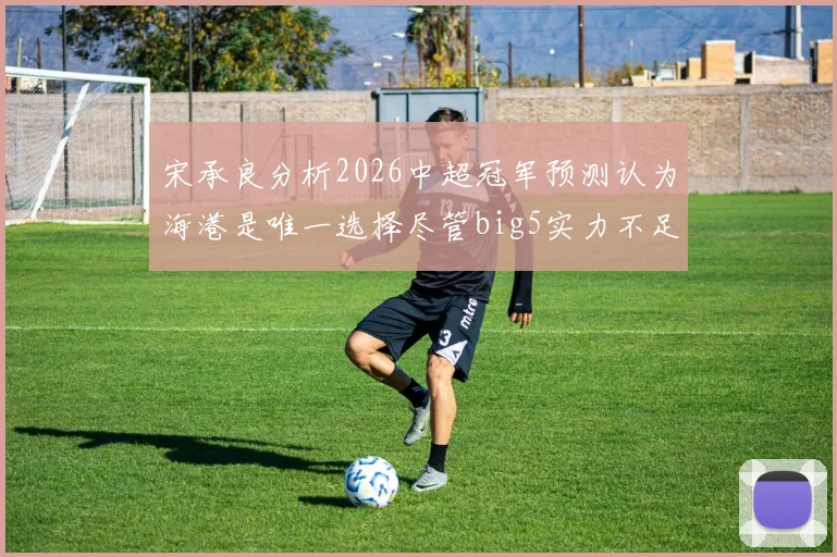 宋承良分析2026中超冠军预测认为海港是唯一选择尽管big5实力不足
