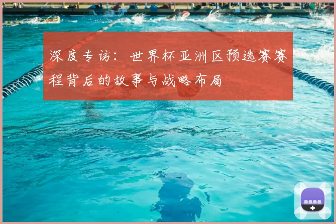 深度专访：世界杯亚洲区预选赛赛程背后的故事与战略布局