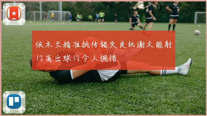 依木兰精准挑传错失良机谢文能射门高出球门令人惋惜
