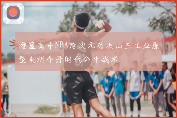 灌篮高手NBA跨次元对决山王工业原型剖析乔丹时代公牛战术