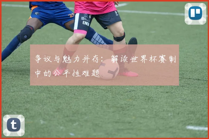 争议与魅力并存:解读世界杯赛制中的公平性难题