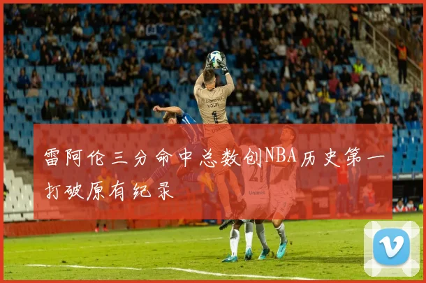 雷阿伦三分命中总数创NBA历史第一打破原有纪录