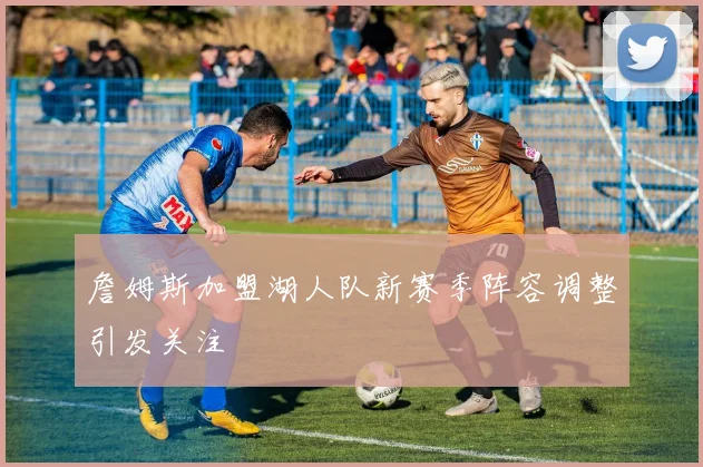 詹姆斯加盟湖人队新赛季阵容调整引发关注
