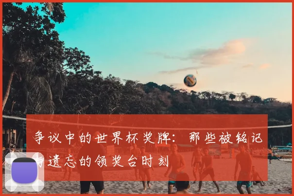 争议中的世界杯奖牌：那些被铭记与遗忘的领奖台时刻