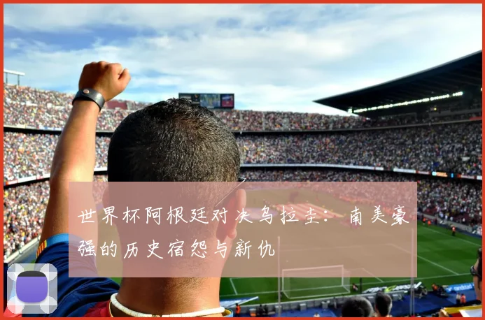 世界杯阿根廷对决乌拉圭：南美豪强的历史宿怨与新仇