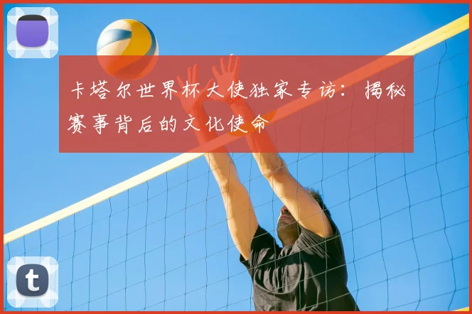 卡塔尔世界杯大使独家专访：揭秘赛事背后的文化使命