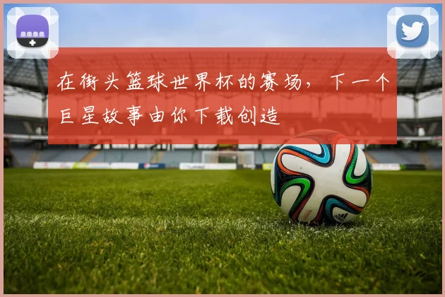 在街头篮球世界杯的赛场，下一个巨星故事由你下载创造