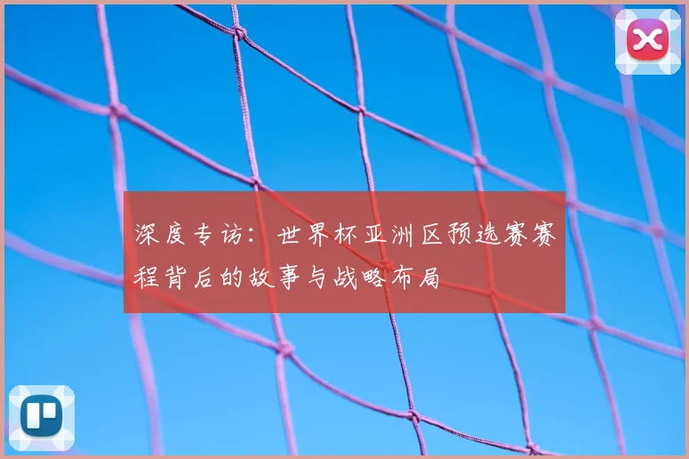深度专访：世界杯亚洲区预选赛赛程背后的故事与战略布局