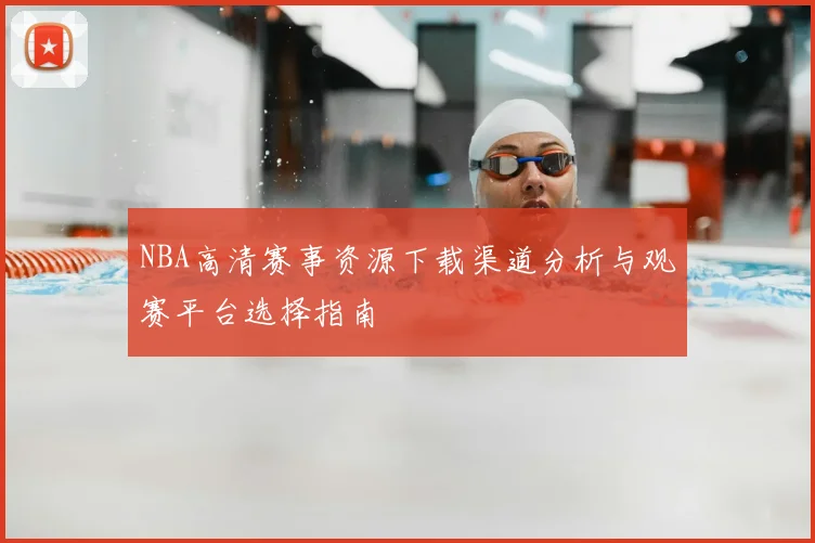 NBA高清赛事资源下载渠道分析与观赛平台选择指南