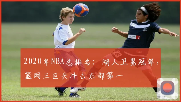 2020年NBA总排名：湖人卫冕冠军，篮网三巨头冲击东部第一
