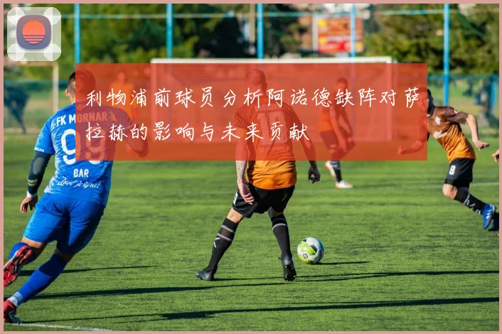 利物浦前球员分析阿诺德缺阵对萨拉赫的影响与未来贡献