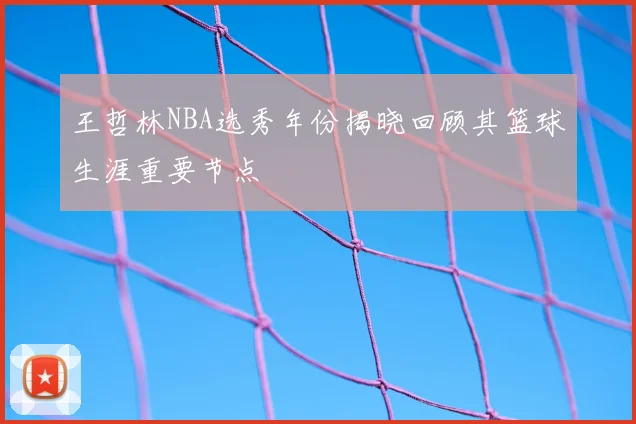 王哲林NBA选秀年份揭晓回顾其篮球生涯重要节点