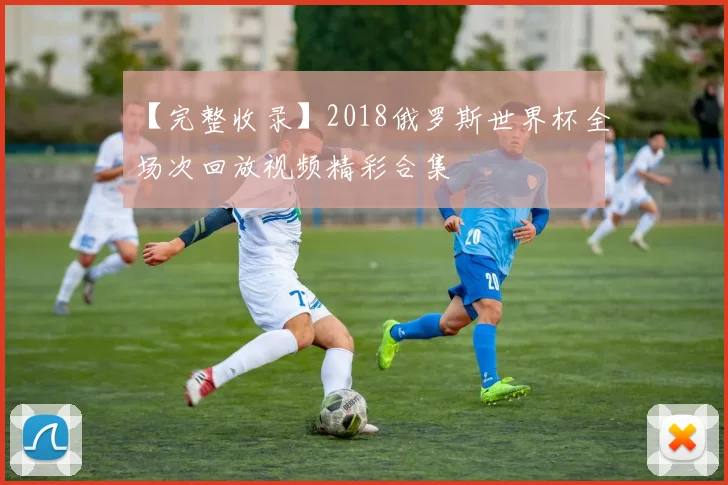 【完整收录】2018俄罗斯世界杯全场次回放视频精彩合集