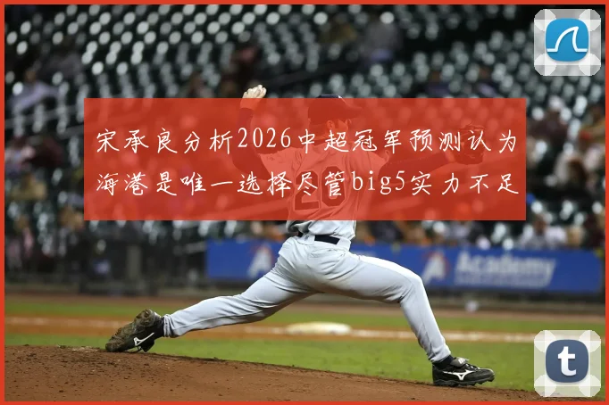 宋承良分析2026中超冠军预测认为海港是唯一选择尽管big5实力不足