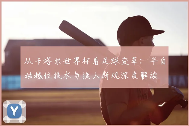 从卡塔尔世界杯看足球变革:半自动越位技术与换人新规深度解读