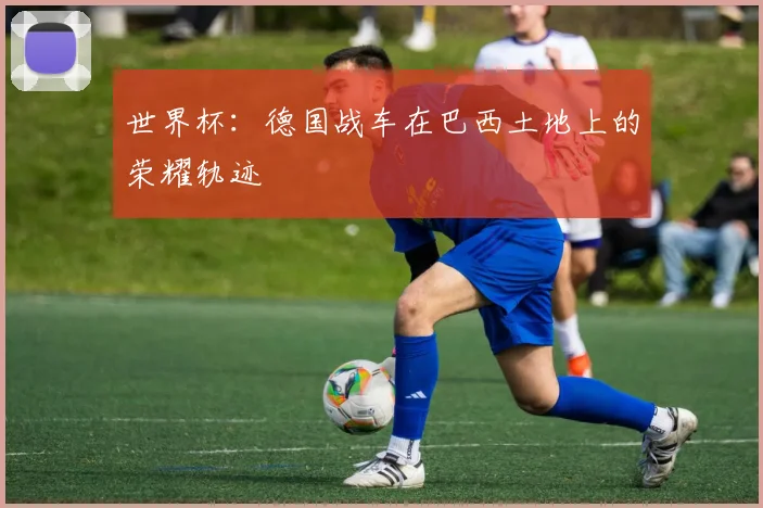 世界杯：德国战车在巴西土地上的荣耀轨迹